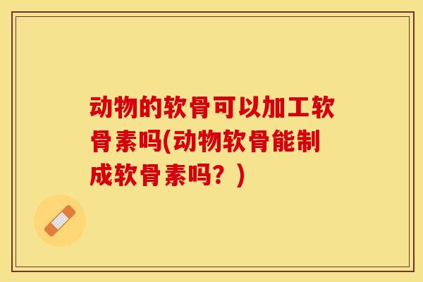 动物的软骨可以加工软骨素吗(动物软骨能制成软骨素吗?) 动物的软骨可以加工软骨素吗(动物软骨能制成软骨素吗?)