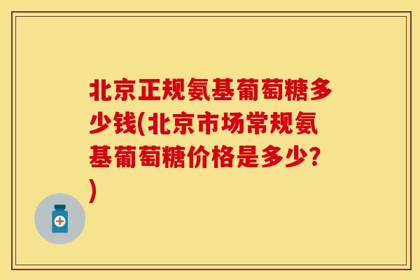 北京正规氨基葡萄糖多少钱(北京市场常规氨基葡萄糖价格是多少？)