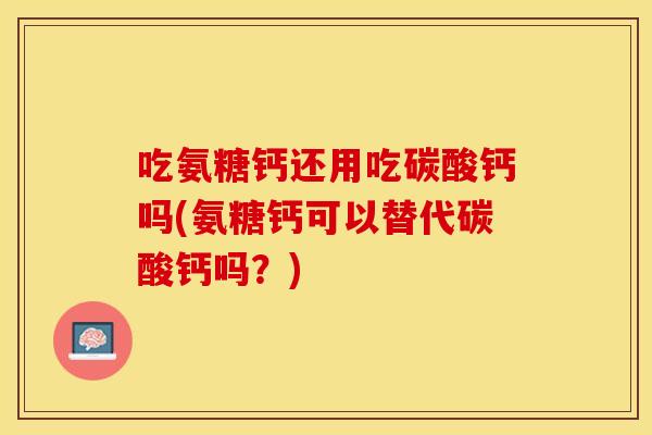 吃氨糖钙还用吃碳酸钙吗(氨糖钙可以替代碳酸钙吗？)