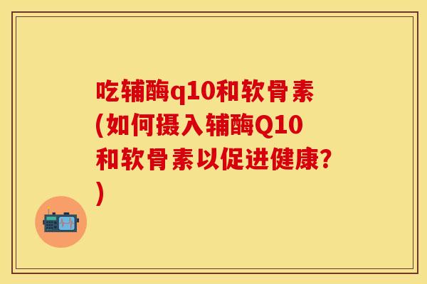吃辅酶q10和软骨素(如何摄入辅酶Q10和软骨素以促进健康?) 吃辅酶q10和软骨素(如何摄入辅酶Q10和软骨素以促进健康?)