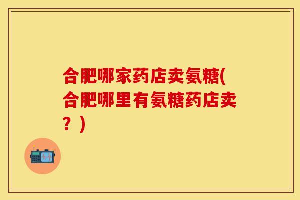 合肥哪家药店卖氨糖(合肥哪里有氨糖药店卖？)