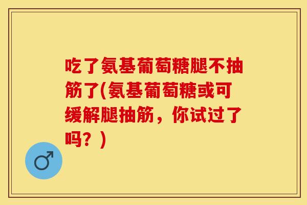 吃了氨基葡萄糖腿不抽筋了(氨基葡萄糖或可缓解腿抽筋,你试过了吗?) 吃了氨基葡萄糖腿不抽筋了(氨基葡萄糖或可缓解腿抽筋,你试过了吗?)
