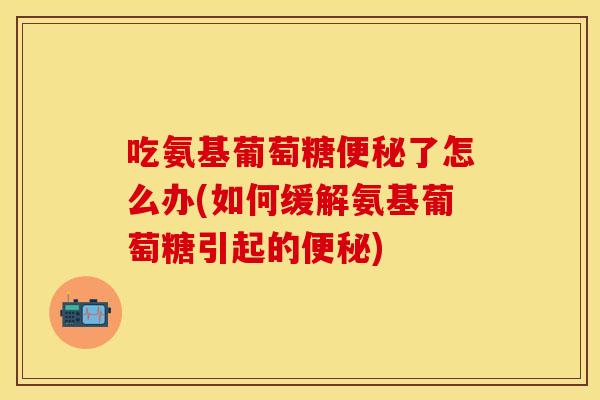 吃氨基葡萄糖便秘了怎么办(如何缓解氨基葡萄糖引起的便秘)
