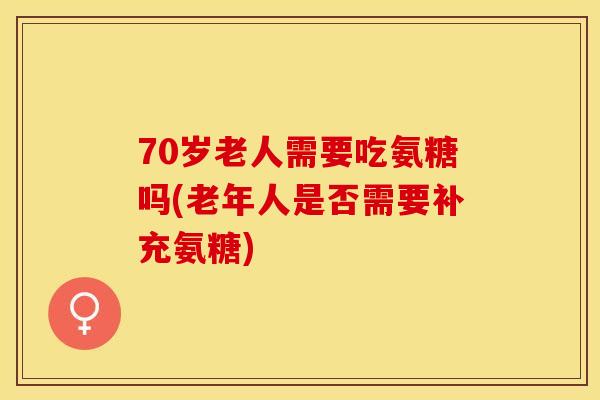 70岁老人需要吃氨糖吗(老年人是否需要补充氨糖)
