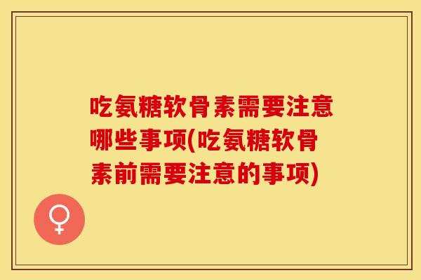 吃氨糖软骨素需要注意哪些事项(吃氨糖软骨素前需要注意的事项)