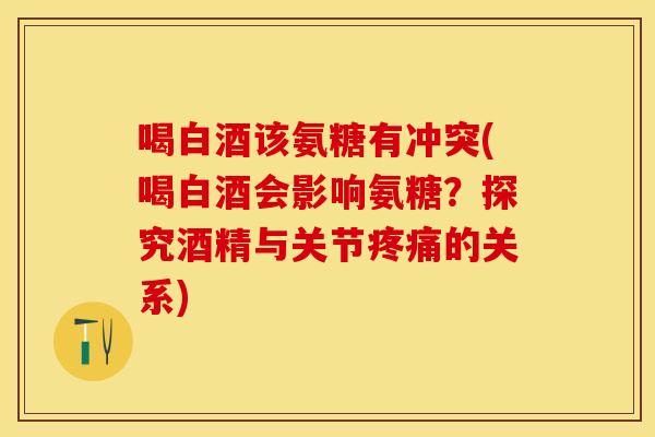 喝白酒该氨糖有冲突(喝白酒会影响氨糖？探究酒精与关节疼痛的关系)