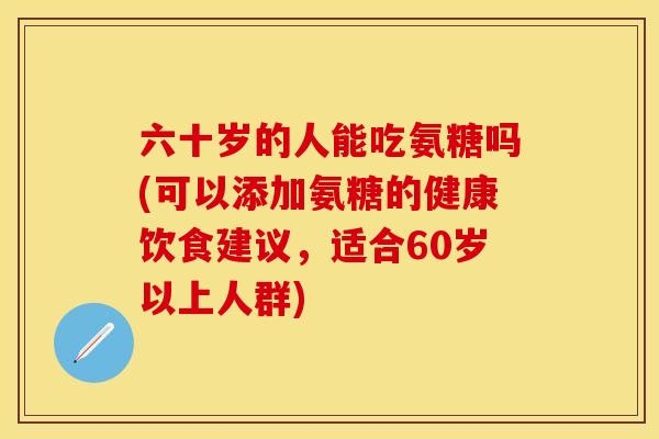 六十岁的人能吃氨糖吗(可以添加氨糖的健康饮食建议，适合60岁以上人群)