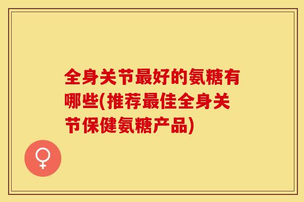 全身关节最好的氨糖有哪些(推荐最佳全身关节保健氨糖产品)