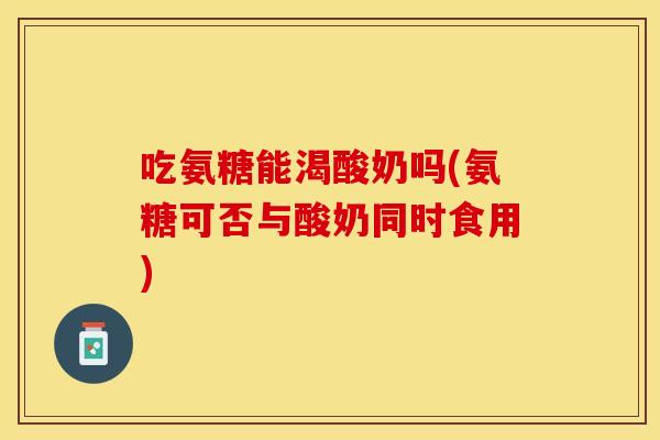 吃氨糖能渴酸奶吗(氨糖可否与酸奶同时食用)