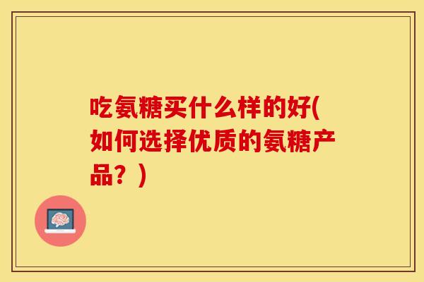 吃氨糖买什么样的好(如何选择优质的氨糖产品？)