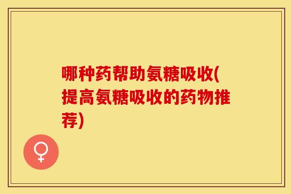 哪种药帮助氨糖吸收(提高氨糖吸收的药物推荐)