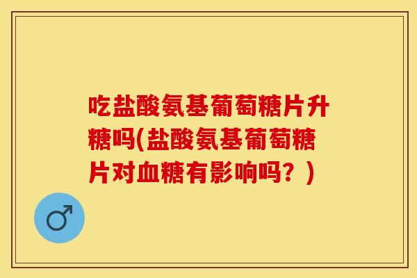 吃盐酸氨基葡萄糖片升糖吗(盐酸氨基葡萄糖片对血糖有影响吗？)