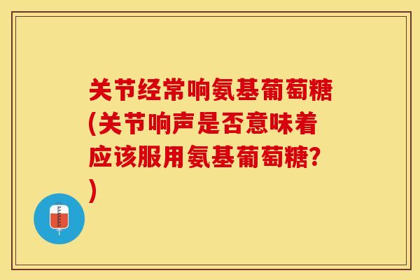 关节经常响氨基葡萄糖(关节响声是否意味着应该服用氨基葡萄糖？)