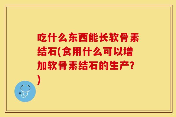 吃什么东西能长软骨素结石(食用什么可以增加软骨素结石的生产？)