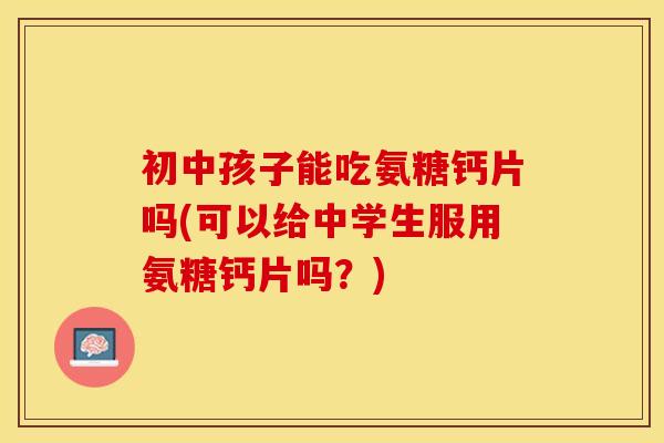初中孩子能吃氨糖钙片吗(可以给中学生服用氨糖钙片吗？)