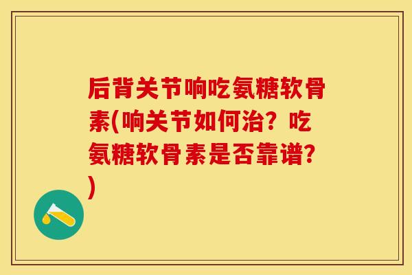 后背关节响吃氨糖软骨素(响关节如何？吃氨糖软骨素是否靠谱？)