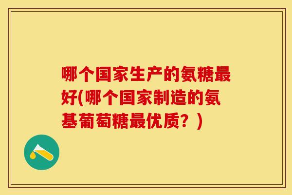 哪个国家生产的氨糖好(哪个国家制造的氨基葡萄糖优质?) 哪个国家生产的氨糖好(哪个国家制造的氨基葡萄糖优质?)