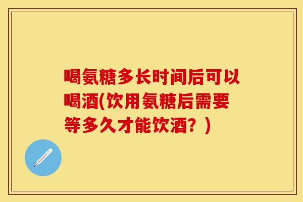 喝氨糖多长时间后可以喝酒(饮用氨糖后需要等多久才能饮酒？)