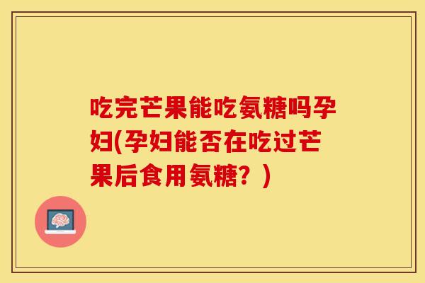 吃完芒果能吃氨糖吗孕妇(孕妇能否在吃过芒果后食用氨糖？)