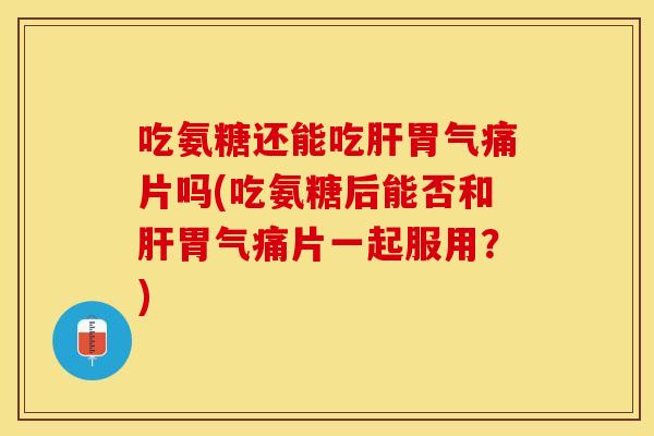 吃氨糖还能吃肝胃气痛片吗(吃氨糖后能否和肝胃气痛片一起服用？)