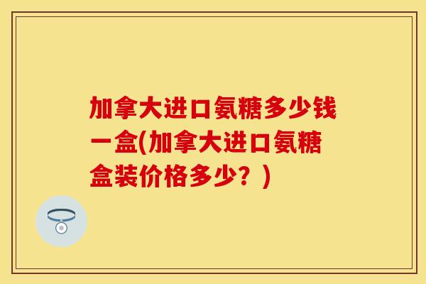 加拿大进口氨糖多少钱一盒(加拿大进口氨糖盒装价格多少？)