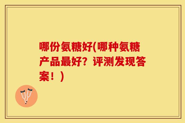 哪份氨糖好(哪种氨糖产品好?评测发现答案!) 哪份氨糖好(哪种氨糖产品好?评测发现答案!)