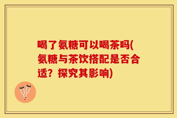 喝了氨糖可以喝茶吗(氨糖与茶饮搭配是否合适？探究其影响)