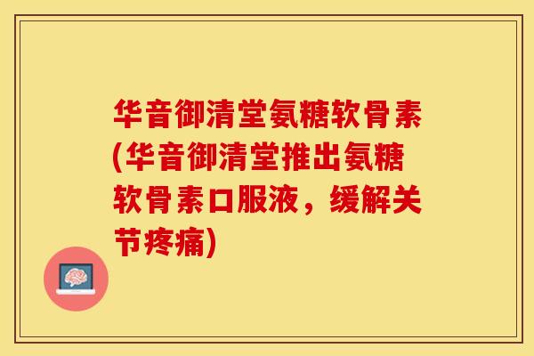 华音御清堂氨糖软骨素(华音御清堂推出氨糖软骨素口服液，缓解关节疼痛)