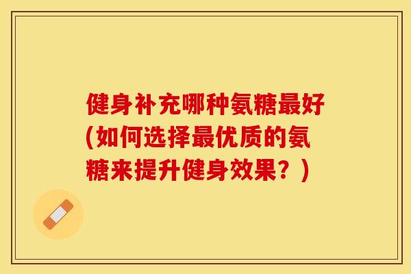 健身补充哪种氨糖最好(如何选择最优质的氨糖来提升健身效果？)