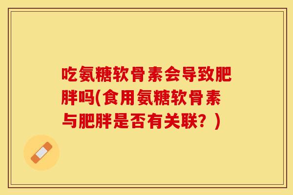 吃氨糖软骨素会导致肥胖吗(食用氨糖软骨素与肥胖是否有关联？)