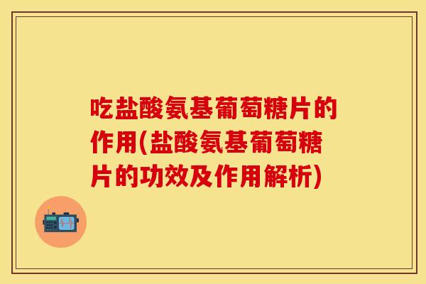 吃盐酸氨基葡萄糖片的作用(盐酸氨基葡萄糖片的功效及作用解析)