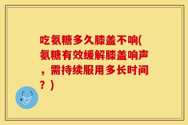 吃氨糖多久膝盖不响(氨糖有效缓解膝盖响声，需持续服用多长时间？)