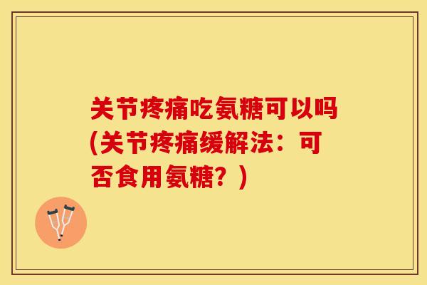 关节疼痛吃氨糖可以吗(关节疼痛缓解法：可否食用氨糖？)