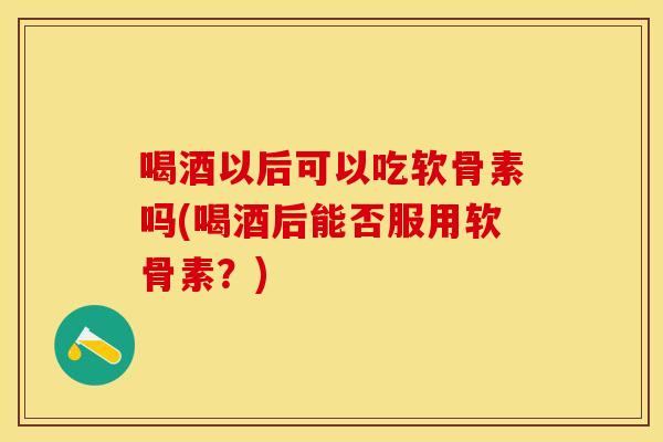 喝酒以后可以吃软骨素吗(喝酒后能否服用软骨素？)