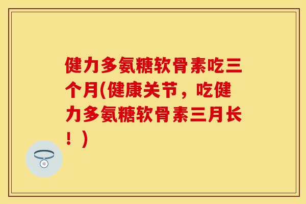 健力多氨糖软骨素吃三个月(健康关节，吃健力多氨糖软骨素三月长！)