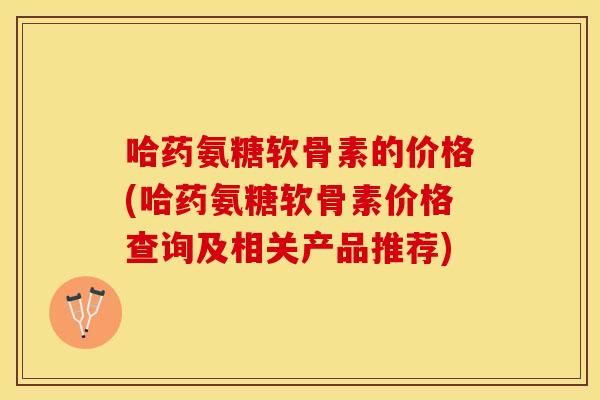 哈药氨糖软骨素的价格(哈药氨糖软骨素价格查询及相关产品推荐)