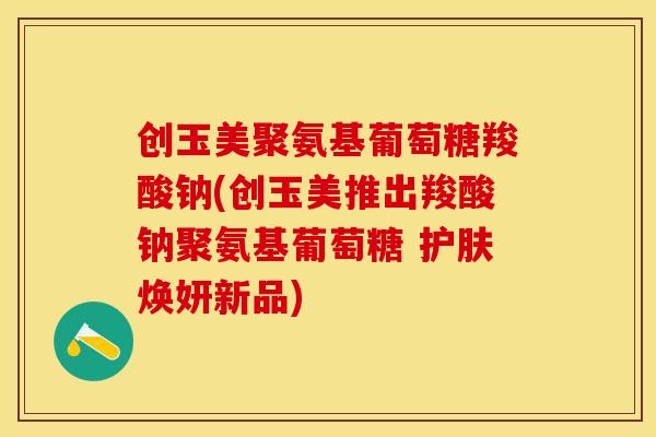 创玉美聚氨基葡萄糖羧酸钠(创玉美推出羧酸钠聚氨基葡萄糖 护肤焕妍新品) 创玉美聚氨基葡萄糖羧酸钠(创玉美推出羧酸钠聚氨基葡萄糖 护肤焕妍新品)