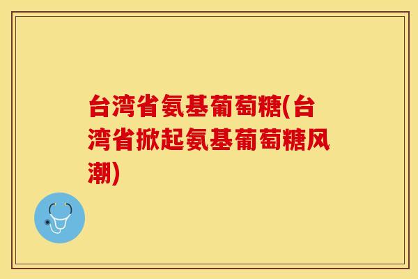 台湾省氨基葡萄糖(台湾省掀起氨基葡萄糖风潮) 台湾省氨基葡萄糖(台湾省掀起氨基葡萄糖风潮)