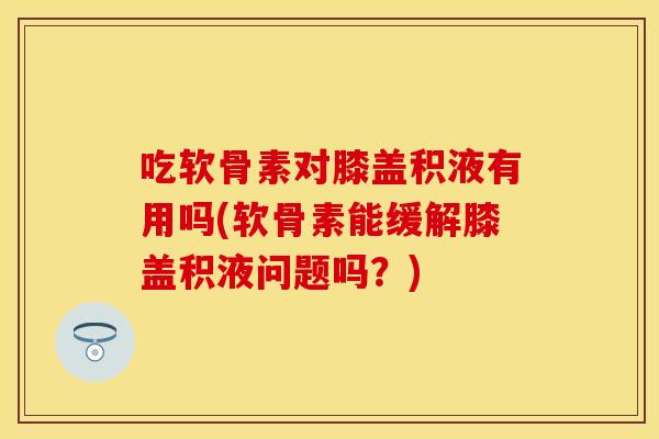 吃软骨素对膝盖积液有用吗(软骨素能缓解膝盖积液问题吗？)