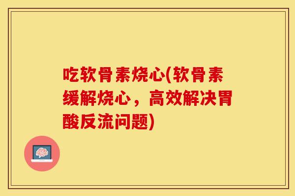 吃软骨素烧心(软骨素缓解烧心，高效解决胃酸反流问题)