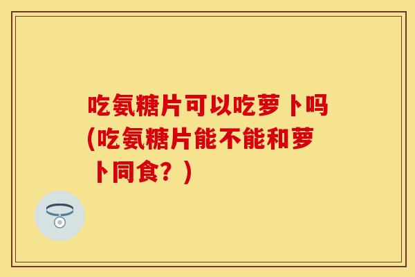 吃氨糖片可以吃萝卜吗(吃氨糖片能不能和萝卜同食?) 吃氨糖片可以吃萝卜吗(吃氨糖片能不能和萝卜同食?)