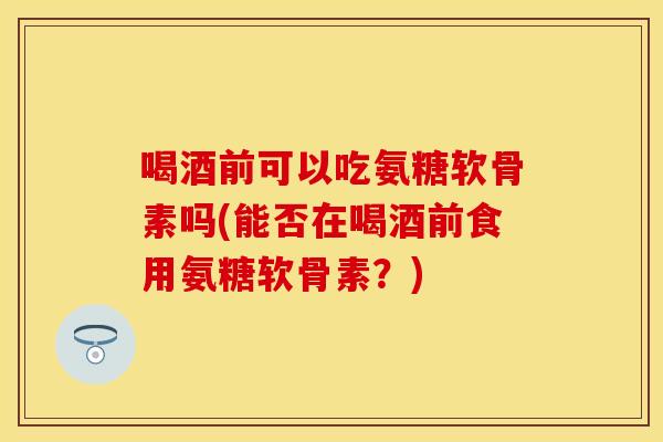 喝酒前可以吃氨糖软骨素吗(能否在喝酒前食用氨糖软骨素？)