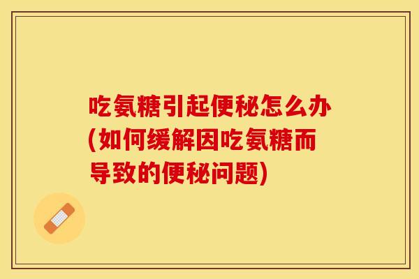 吃氨糖引起便秘怎么办(如何缓解因吃氨糖而导致的便秘问题)