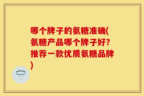 哪个牌子的氨糖准确(氨糖产品哪个牌子好？推荐一款优质氨糖品牌)