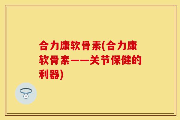合力康软骨素(合力康软骨素——关节保健的利器) 合力康软骨素(合力康软骨素——关节保健的利器)