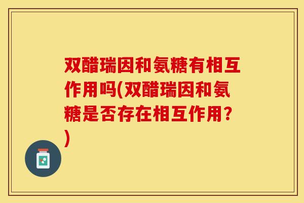 双醋瑞因和氨糖有相互作用吗(双醋瑞因和氨糖是否存在相互作用？)