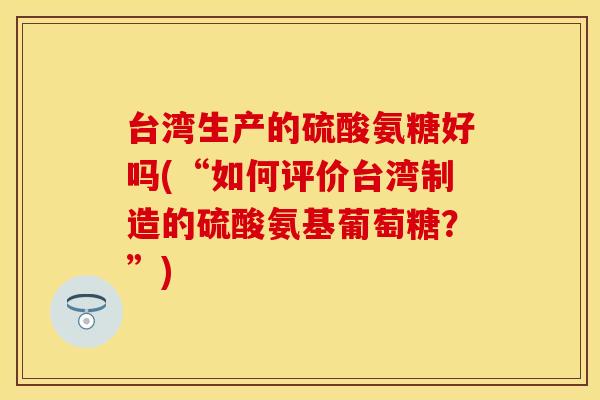 台湾生产的硫酸氨糖好吗(“如何评价台湾制造的硫酸氨基葡萄糖？”)