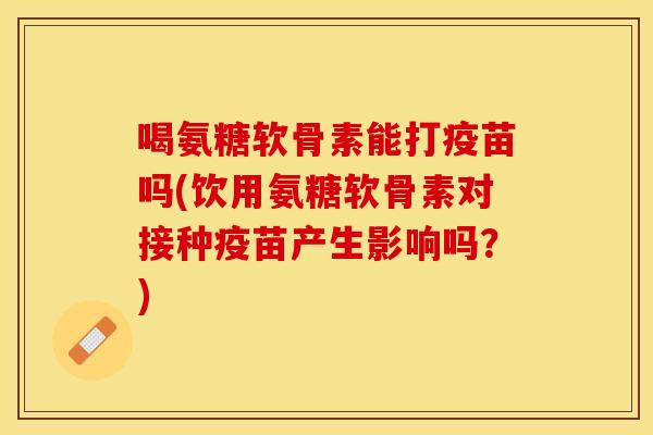 喝氨糖软骨素能打疫苗吗(饮用氨糖软骨素对接种疫苗产生影响吗？)