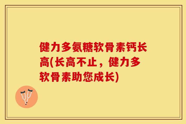 健力多氨糖软骨素钙长高(长高不止,健力多软骨素助您成长) 健力多氨糖软骨素钙长高(长高不止,健力多软骨素助您成长)