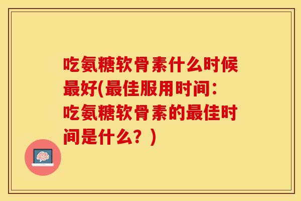 吃氨糖软骨素什么时候最好(最佳服用时间：吃氨糖软骨素的最佳时间是什么？)